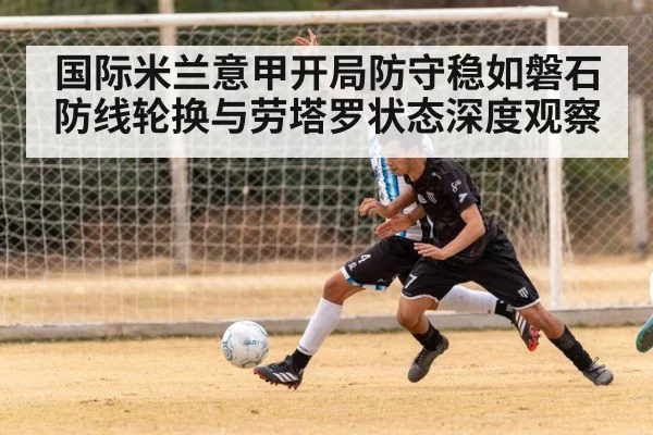 国际米兰意甲开局防守稳如磐石 防线轮换与劳塔罗状态深度观察